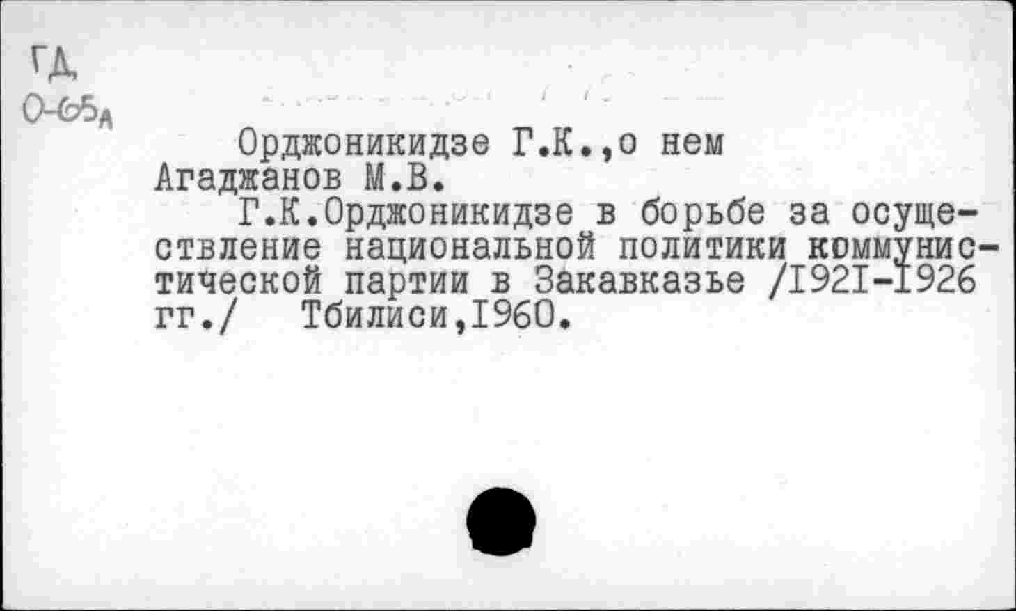 ﻿Орджоникидзе Г.К.,о нем Агаджанов М.В.
Г.К.Орджоникидзе в борьбе за осуществление национальной политики коммунистической партии в Закавказье /1921-1926 гг./ Тбилиси,1960.